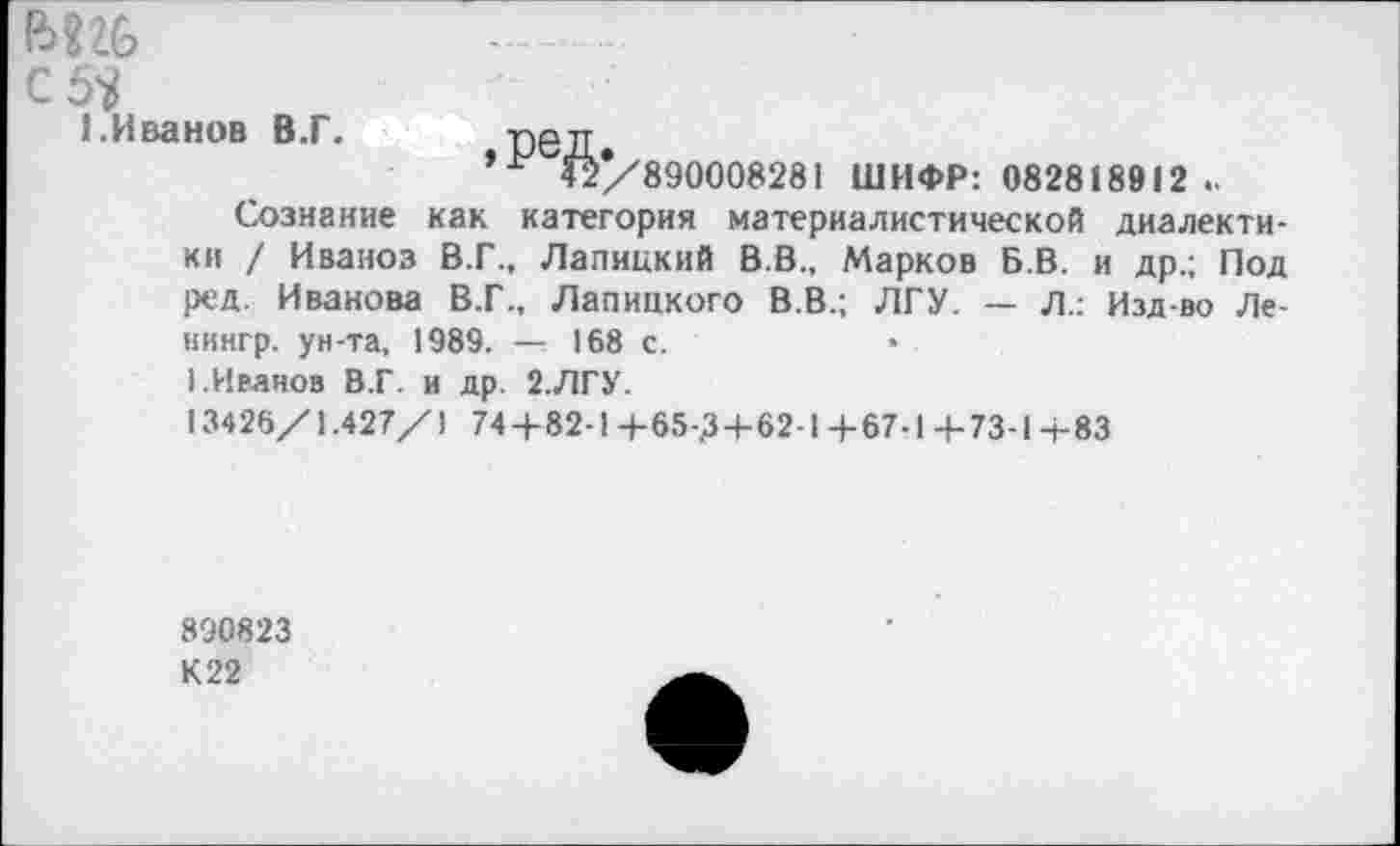 ﻿с 5?
1 .Иванов В.Г.
890008281 ШИФР: 082818912 ..
Сознание как категория материалистической диалектики / Иваноз В.Г., Лапицкий В.В., Марков Б.В. и др.; Под ред. Иванова В.Г., Лапицкого В.В.; ЛГУ. — Л.: Изд-во Ле-нингр. ун-та, 1989. — 168 с.
I.Иваноз В.Г. и др. 2.ЛГУ.
13426/1.427/1 744-82-1 4-65-Д4-62-1 4-67-1 4-73-14-83
890823 К22